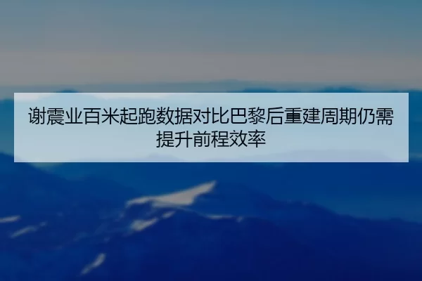 谢震业百米起跑数据对比巴黎后重建周期仍需提升前程效率